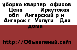 уборка квартир, офисов › Цена ­ 700 - Иркутская обл., Ангарский р-н, Ангарск г. Услуги » Для дома   